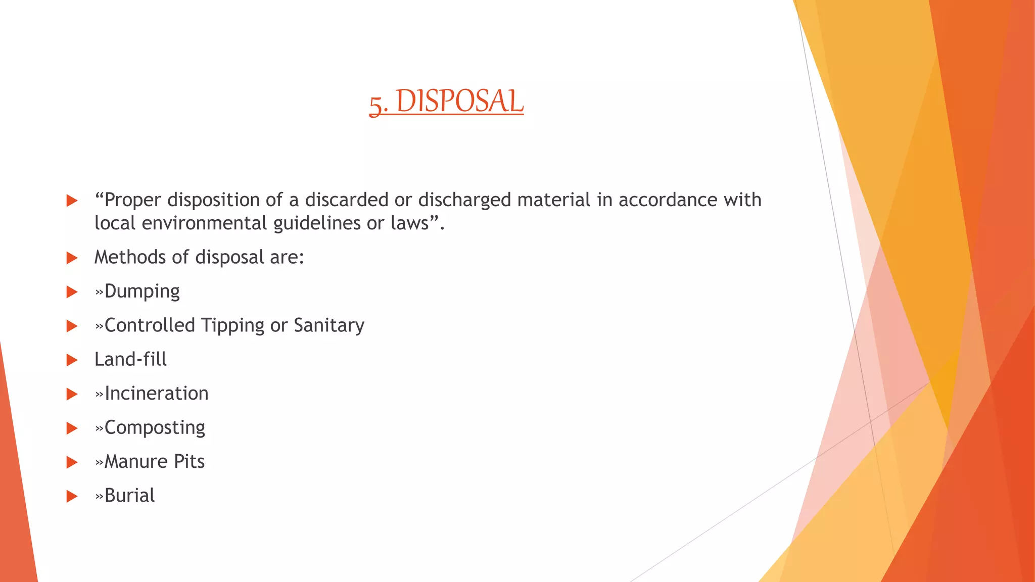 5. DISPOSAL
 “Proper disposition of a discarded or discharged material in accordance with
local environmental guidelines or laws”.
 Methods of disposal are:
 »Dumping
 »Controlled Tipping or Sanitary
 Land-fill
 »Incineration
 »Composting
 »Manure Pits
 »Burial
 