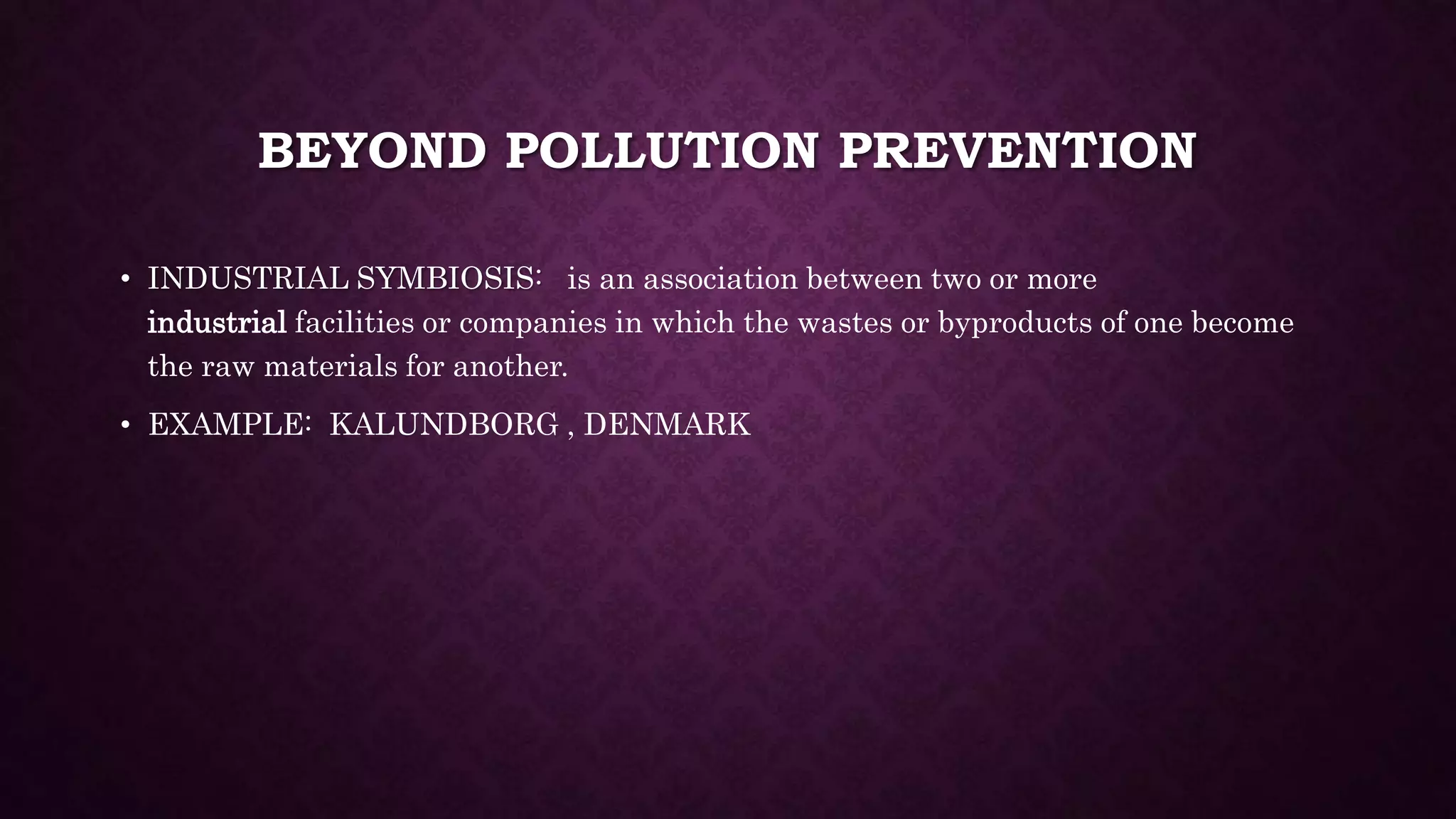 BEYOND POLLUTION PREVENTION
• INDUSTRIAL SYMBIOSIS: is an association between two or more
industrial facilities or companies in which the wastes or byproducts of one become
the raw materials for another.
• EXAMPLE: KALUNDBORG , DENMARK
 