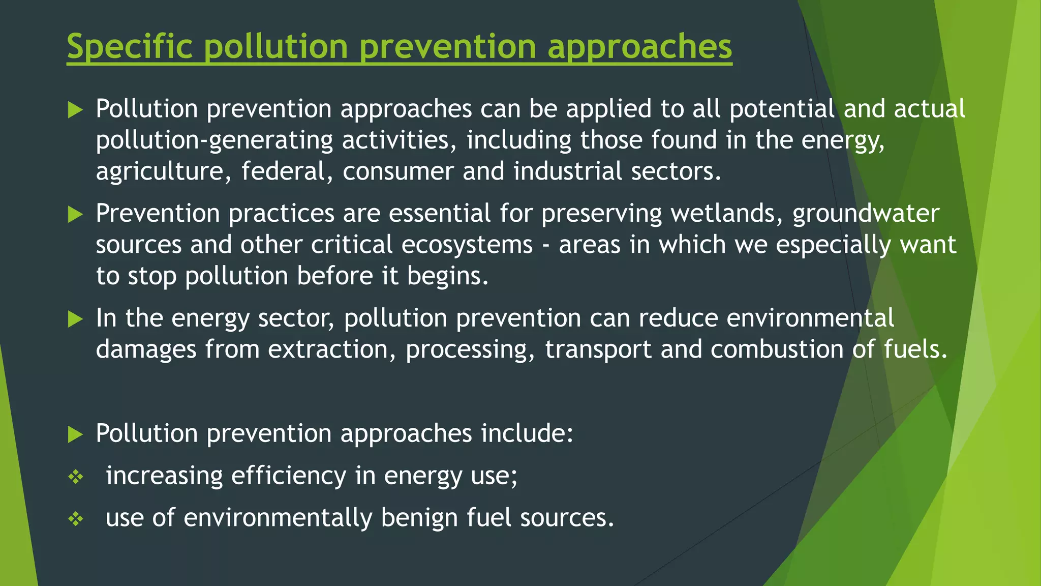 Specific pollution prevention approaches
 Pollution prevention approaches can be applied to all potential and actual
pollution-generating activities, including those found in the energy,
agriculture, federal, consumer and industrial sectors.
 Prevention practices are essential for preserving wetlands, groundwater
sources and other critical ecosystems - areas in which we especially want
to stop pollution before it begins.
 In the energy sector, pollution prevention can reduce environmental
damages from extraction, processing, transport and combustion of fuels.
 Pollution prevention approaches include:
 increasing efficiency in energy use;
 use of environmentally benign fuel sources.
 