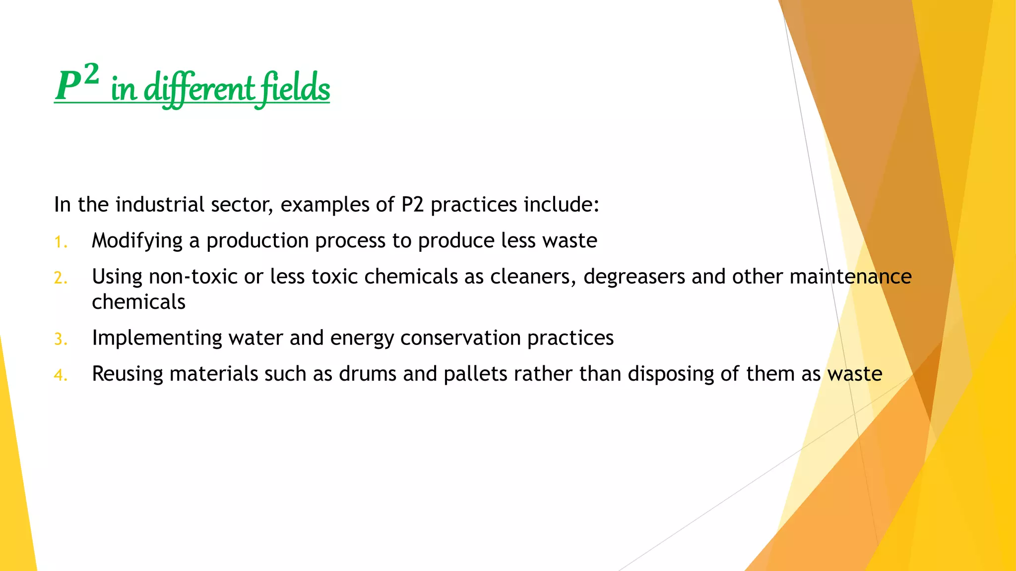𝑷 𝟐
in different fields
In the industrial sector, examples of P2 practices include:
1. Modifying a production process to produce less waste
2. Using non-toxic or less toxic chemicals as cleaners, degreasers and other maintenance
chemicals
3. Implementing water and energy conservation practices
4. Reusing materials such as drums and pallets rather than disposing of them as waste
 