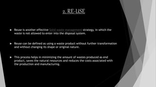 2. RE-USE
 Reuse is another effective Solid waste management strategy, in which the
waste is not allowed to enter into the disposal system.
 Reuse can be defined as using a waste product without further transformation
and without changing its shape or original nature.
 This process helps in minimizing the amount of wastes produced as end
product, saves the natural resources and reduces the costs associated with
the production and manufacturing.
 