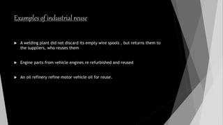 Examples of industrial reuse
 A welding plant did not discard its empty wire spools , but returns them to
the suppliers, who reuses them
 Engine parts from vehicle engines re refurbished and reused
 An oil refinery refine motor vehicle oil for reuse.
 