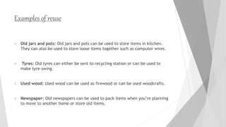 Examples of reuse
 Old jars and pots: Old jars and pots can be used to store items in kitchen.
They can also be used to store loose items together such as computer wires.
 Tyres: Old tyres can either be sent to recycling station or can be used to
make tyre-swing.
 Used wood: Used wood can be used as firewood or can be used woodcrafts.
 Newspaper: Old newspapers can be used to pack items when you’re planning
to move to another home or store old items.
 