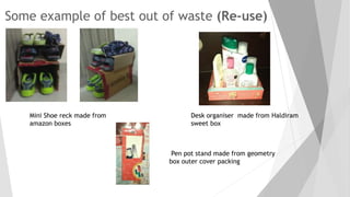 Some example of best out of waste (Re-use)
Mini Shoe reck made from
amazon boxes
Desk organiser made from Haldiram
sweet box
Pen pot stand made from geometry
box outer cover packing
 