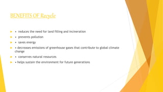 BENEFITS OF Recycle
 • reduces the need for land filling and incineration
 • prevents pollution
 • saves energy
 • decreases emissions of greenhouse gases that contribute to global climate
change
 • conserves natural resources
 • helps sustain the environment for future generations
 