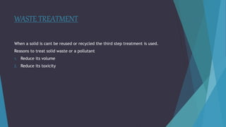 WASTE TREATMENT
When a solid is cant be reused or recycled the third step treatment is used.
Reasons to treat solid waste or a pollutant
1. Reduce its volume
2. Reduce its toxicity
 