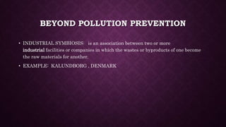 BEYOND POLLUTION PREVENTION
• INDUSTRIAL SYMBIOSIS: is an association between two or more
industrial facilities or companies in which the wastes or byproducts of one become
the raw materials for another.
• EXAMPLE: KALUNDBORG , DENMARK
 