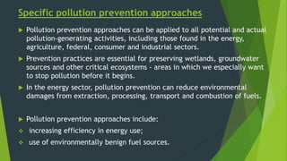 Specific pollution prevention approaches
 Pollution prevention approaches can be applied to all potential and actual
pollution-generating activities, including those found in the energy,
agriculture, federal, consumer and industrial sectors.
 Prevention practices are essential for preserving wetlands, groundwater
sources and other critical ecosystems - areas in which we especially want
to stop pollution before it begins.
 In the energy sector, pollution prevention can reduce environmental
damages from extraction, processing, transport and combustion of fuels.
 Pollution prevention approaches include:
 increasing efficiency in energy use;
 use of environmentally benign fuel sources.
 