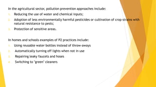 In the agricultural sector, pollution prevention approaches include:
1. Reducing the use of water and chemical inputs;
2. Adoption of less environmentally harmful pesticides or cultivation of crop strains with
natural resistance to pests;
3. Protection of sensitive areas.
In homes and schools examples of P2 practices include:
1. Using reusable water bottles instead of throw-aways
2. Automatically turning off lights when not in use
3. Repairing leaky faucets and hoses
4. Switching to "green" cleaners
 