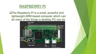 RASPBERRY PI
The Raspberry Pi is a small, powerful and
lightweight ARM based computer which can
do many of the things a desktop PC can do
 