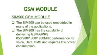 GSM MODULE
SIM900 GSM MODULE
 The SIM900 can be used embedded in
many of the applications.
 The SIM900 has the capability of
delivering GSM/GPRS
850/900/1800/1900MHz performance for
voice, Data, SMS and requires low power
consumption.
 