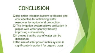 CONCLUSION
The smart irrigation system is feasible and
cost effective for optimizing water
resources for agricultural production.
 This irrigation system allows cultivation in
places with water scarcity thereby
improving sustainability.
It proves that the use of water can be
diminished.
The use of solar power in this system is
significantly important for organic crops
 