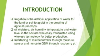 INTRODUCTION
 Irrigation is the artificial application of water to
the land or soil to assist in the growing of
agricultural crops.
 oil moisture, air humidity, temperature and water
level in the soil are wirelessly transmitted using
wireless technology for better production.
 Interfacing of microcontroller through moisture
sensor and hence to GSM through raspberry pi.
 