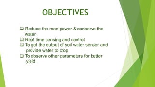 OBJECTIVES
 Reduce the man power & conserve the
water
 Real time sensing and control
 To get the output of soil water sensor and
provide water to crop
 To observe other parameters for better
yield
 