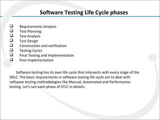 Software Testing Life Cycle phases
 Requirements Analysis
 Test Planning
 Test Analysis
 Test Design
 Construction and verification
 Testing Cycles
 Final Testing and Implementation
 Post Implementation
Software testing has its own life cycle that intersects with every stage of the
SDLC. The basic requirements in software testing life cycle are to deal with
software testing methodologies like Manual, Automated and Performance
testing. Let’s see each phase of STLC in details:
 