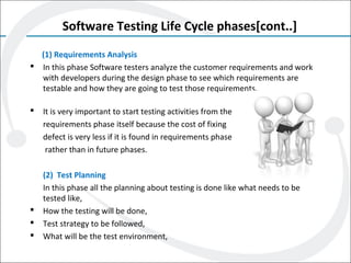 Software Testing Life Cycle phases[cont..]
(1) Requirements Analysis
 In this phase Software testers analyze the customer requirements and work
with developers during the design phase to see which requirements are
testable and how they are going to test those requirements.
 It is very important to start testing activities from the
requirements phase itself because the cost of fixing
defect is very less if it is found in requirements phase
rather than in future phases.
(2) Test Planning
In this phase all the planning about testing is done like what needs to be
tested like,
 How the testing will be done,
 Test strategy to be followed,
 What will be the test environment,
 