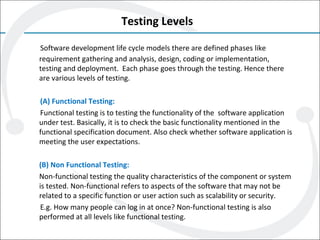 Testing Levels
Software development life cycle models there are defined phases like
requirement gathering and analysis, design, coding or implementation,
testing and deployment. Each phase goes through the testing. Hence there
are various levels of testing.
(A) Functional Testing:
Functional testing is to testing the functionality of the software application
under test. Basically, it is to check the basic functionality mentioned in the
functional specification document. Also check whether software application is
meeting the user expectations.
(B) Non Functional Testing:
Non-functional testing the quality characteristics of the component or system
is tested. Non-functional refers to aspects of the software that may not be
related to a specific function or user action such as scalability or security.
E.g. How many people can log in at once? Non-functional testing is also
performed at all levels like functional testing.
 