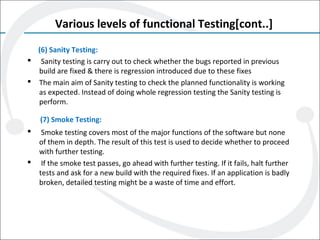 Various levels of functional Testing[cont..]
(6) Sanity Testing:
 Sanity testing is carry out to check whether the bugs reported in previous
build are fixed & there is regression introduced due to these fixes
 The main aim of Sanity testing to check the planned functionality is working
as expected. Instead of doing whole regression testing the Sanity testing is
perform.
(7) Smoke Testing:
 Smoke testing covers most of the major functions of the software but none
of them in depth. The result of this test is used to decide whether to proceed
with further testing.
 If the smoke test passes, go ahead with further testing. If it fails, halt further
tests and ask for a new build with the required fixes. If an application is badly
broken, detailed testing might be a waste of time and effort.
 