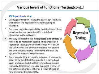 Various levels of functional Testing[cont..]
(8) Regression testing:
 During confirmation testing the defect got fixed and
that part of the application started working as
intended.
 But there might be a possibility that the fix may have
introduced or uncovered a different defect
elsewhere in the software.
 The way to detect these ‘unexpected side-effects’ of
fixes is to do regression testing. The purpose of a
regression testing is to verify that modifications in
the software or the environment have not caused
any unintended adverse side effects and that the
system still meets its requirements.
 Regression testing are mostly automated because in
order to fix the defect the same test is carried out
again and again and it will be very tedious to do it
manually. Regression tests are executed whenever
the software changes, either as a result of fixes or
new or changed functionality.
 