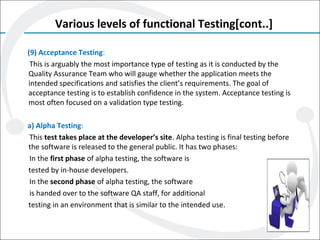 Various levels of functional Testing[cont..]
(9) Acceptance Testing:
This is arguably the most importance type of testing as it is conducted by the
Quality Assurance Team who will gauge whether the application meets the
intended specifications and satisfies the client’s requirements. The goal of
acceptance testing is to establish confidence in the system. Acceptance testing is
most often focused on a validation type testing.
a) Alpha Testing:
This test takes place at the developer’s site. Alpha testing is final testing before
the software is released to the general public. It has two phases:
In the first phase of alpha testing, the software is
tested by in-house developers.
In the second phase of alpha testing, the software
is handed over to the software QA staff, for additional
testing in an environment that is similar to the intended use.
 