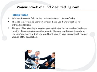 Various levels of functional Testing[cont..]
b) Beta Testing:
 It is also known as field testing. It takes place at customer’s site.
 It sends the system to users who install it and use it under real-world
working conditions.
 The goal of beta testing is to place your application in the hands of real users
outside of your own engineering team to discover any flaws or issues from
the user’s perspective that you would not want to have in your final, released
version of the application.
 