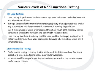 Various levels of Non Functional Testing
(1) Load Testing:
 Load testing is performed to determine a system’s behaviour under both normal
and at peak conditions.
 It helps to identify the maximum operating capacity of an application as well as
any bottlenecks and determine which element is causing degradation.
E.g. If the number of users are increased then how much CPU, memory will be
consumed, what is the network and bandwidth response time.
Load testing involves simulating real-life user load for the target application. It
helps you determine how your application behaves when multiple users hits it
simultaneously.
(2) Performance Testing:
 Performance testing is testing that is performed, to determine how fast some
aspect of a system performs under a particular workload.
 It can serve different purposes like it can demonstrate that the system meets
performance criteria.
 
