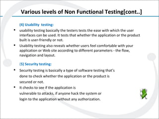 Various levels of Non Functional Testing[cont..]
(4) Usability testing:
 usability testing basically the testers tests the ease with which the user
interfaces can be used. It tests that whether the application or the product
built is user-friendly or not.
 Usability testing also reveals whether users feel comfortable with your
application or Web site according to different parameters - the flow,
navigation and layout.
(5) Security testing:
 Security testing is basically a type of software testing that’s
done to check whether the application or the product is
secured or not.
 It checks to see if the application is
vulnerable to attacks, if anyone hack the system or
login to the application without any authorization.
 