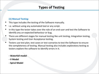 Types of Testing
(1) Manual Testing:
 This type includes the testing of the Software manually.
 i.e. without using any automated tool or any script.
 In this type the tester takes over the role of an end user and test the Software to
identify any un-expected behaviour or bug.
 There are different stages for manual testing like unit testing, Integration testing,
System testing and User Acceptance testing.
 Testers use test plan, test cases or test scenarios to test the Software to ensure
the completeness of testing. Manual testing also includes exploratory testing as
testers explore the software to identify errors in it.
- Waterfall model
- V Model
- Spiral Model
 