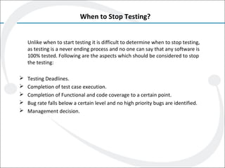 When to Stop Testing?
Unlike when to start testing it is difficult to determine when to stop testing,
as testing is a never ending process and no one can say that any software is
100% tested. Following are the aspects which should be considered to stop
the testing:
 Testing Deadlines.
 Completion of test case execution.
 Completion of Functional and code coverage to a certain point.
 Bug rate falls below a certain level and no high priority bugs are identified.
 Management decision.
 