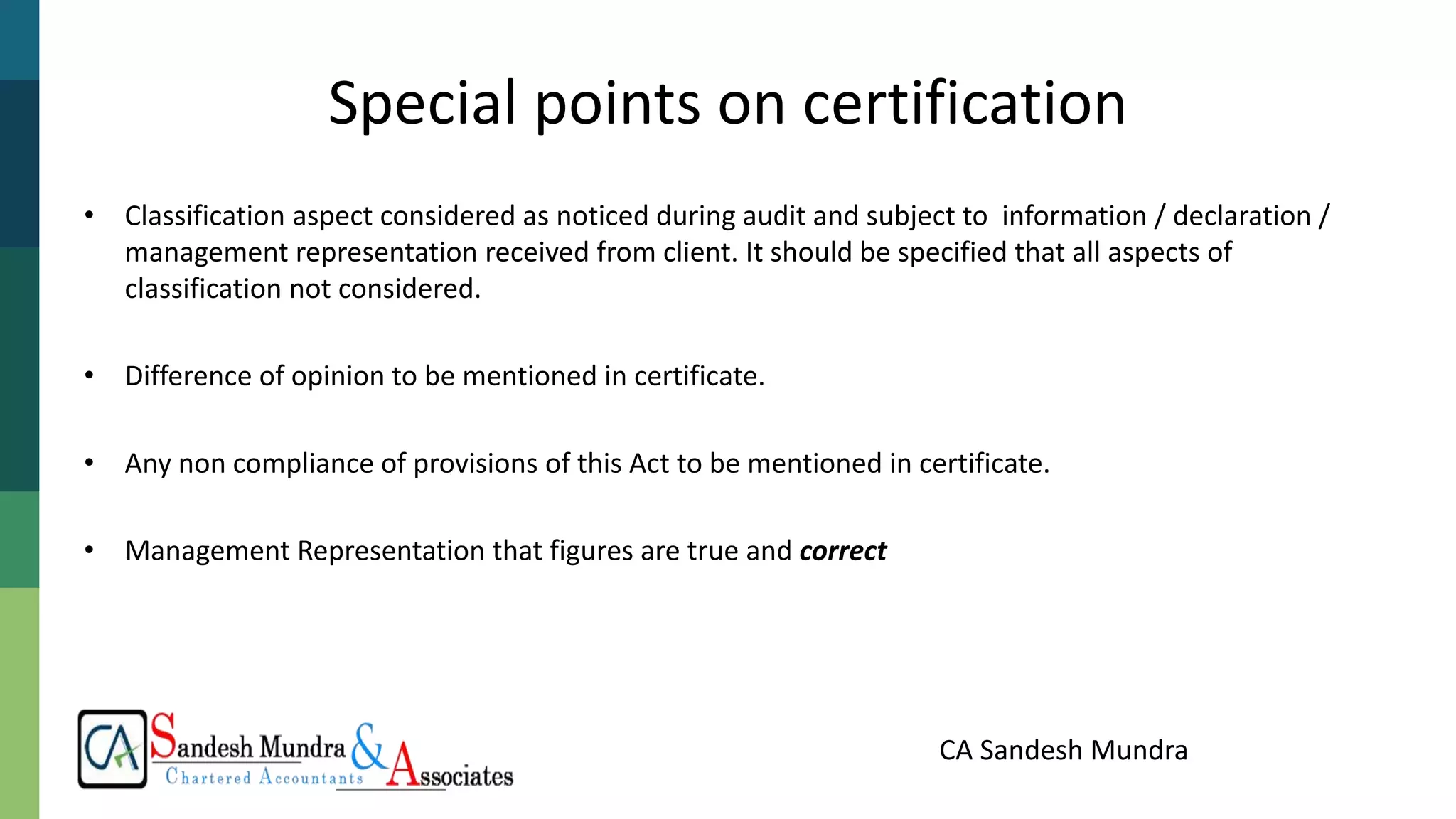 CA Sandesh Mundra
Special points on certification
• Classification aspect considered as noticed during audit and subject to information / declaration /
management representation received from client. It should be specified that all aspects of
classification not considered.
• Difference of opinion to be mentioned in certificate.
• Any non compliance of provisions of this Act to be mentioned in certificate.
• Management Representation that figures are true and correct
 