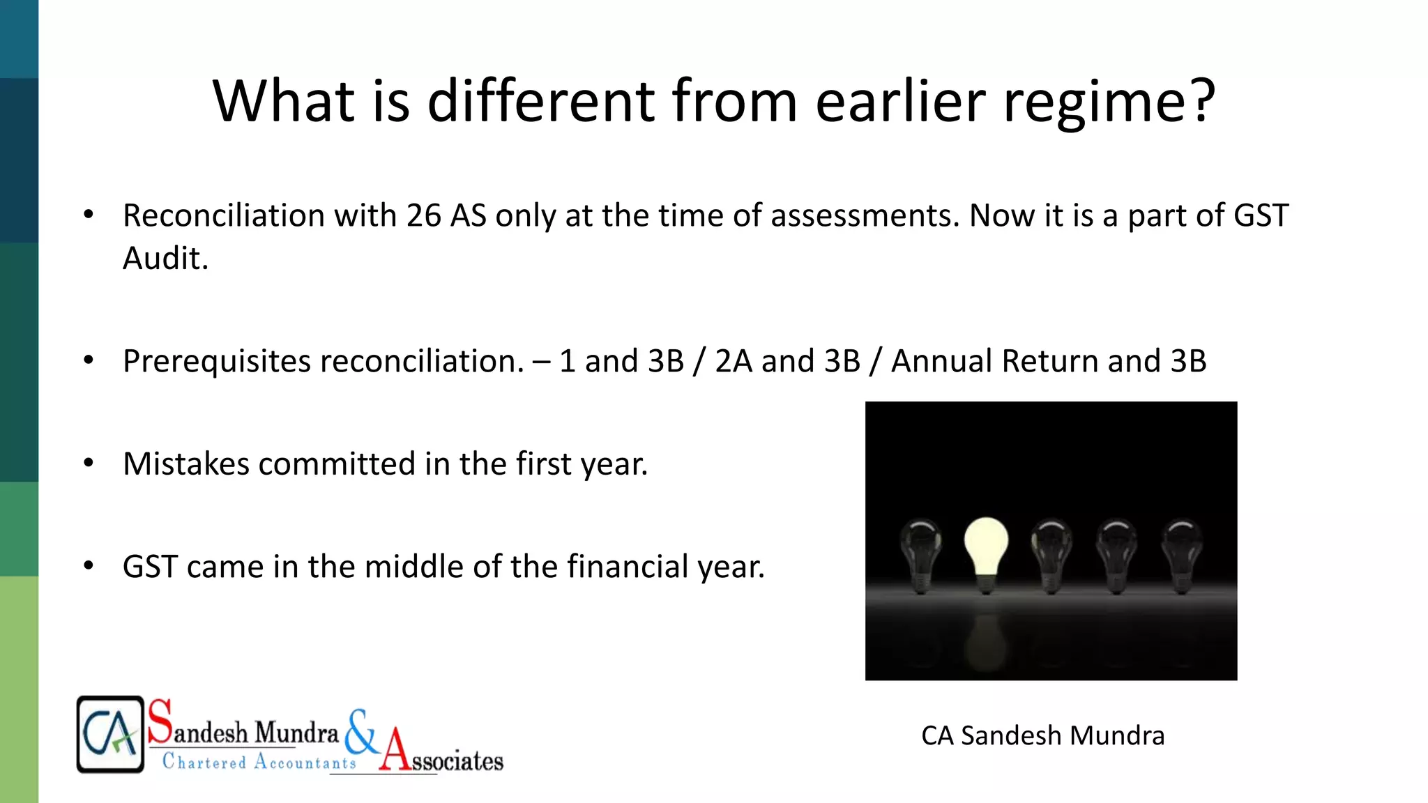 CA Sandesh Mundra
What is different from earlier regime?
• Reconciliation with 26 AS only at the time of assessments. Now it is a part of GST
Audit.
• Prerequisites reconciliation. – 1 and 3B / 2A and 3B / Annual Return and 3B
• Mistakes committed in the first year.
• GST came in the middle of the financial year.
 
