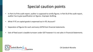 CA Sandesh Mundra
Special caution points
• In Part A of the audit report, auditor is supposed to certify figures. In Part B of the audit report,
auditor has to give qualification on figures. Improper drafting.
• What if ITC on capital goods is expensed out in P/L Account?
• Separation of figures for each and every GSTN from financial statements.
• Sale of fixed asset is taxable turnover under GST however it is not sales in Financial Statements.
 