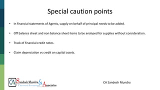 CA Sandesh Mundra
• In financial statements of Agents, supply on behalf of principal needs to be added.
• Off balance sheet and non balance sheet items to be analysed for supplies without consideration.
• Track of financial credit notes.
• Claim depreciation vs credit on capital assets.
Special caution points
 