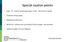 CA Sandesh Mundra
• Lease – FS – Interest and leasing charges. In GST – full amount is taxable.
• Treatment of Govt. grants.
• Related party disclosures.
• IND AS 115 – Element wise accounting VS Time of supply – No correlation
• Liability of auditor on future litigations
Special caution points
 