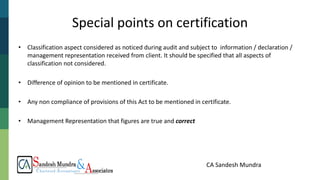 CA Sandesh Mundra
Special points on certification
• Classification aspect considered as noticed during audit and subject to information / declaration /
management representation received from client. It should be specified that all aspects of
classification not considered.
• Difference of opinion to be mentioned in certificate.
• Any non compliance of provisions of this Act to be mentioned in certificate.
• Management Representation that figures are true and correct
 