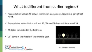 CA Sandesh Mundra
What is different from earlier regime?
• Reconciliation with 26 AS only at the time of assessments. Now it is a part of GST
Audit.
• Prerequisites reconciliation. – 1 and 3B / 2A and 3B / Annual Return and 3B
• Mistakes committed in the first year.
• GST came in the middle of the financial year.
 