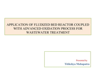 APPLICATION OF FLUDIZED BED REACTOR COUPLED
WITH ADVANCED OXIDATION PROCESS FOR
WASTEWATER TREATMENT
Presented by
Titikshya Mohapatra
 