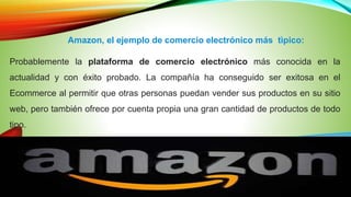 Amazon, el ejemplo de comercio electrónico más tìpico:
Probablemente la plataforma de comercio electrónico más conocida en la
actualidad y con éxito probado. La compañía ha conseguido ser exitosa en el
Ecommerce al permitir que otras personas puedan vender sus productos en su sitio
web, pero también ofrece por cuenta propia una gran cantidad de productos de todo
tipo.
 