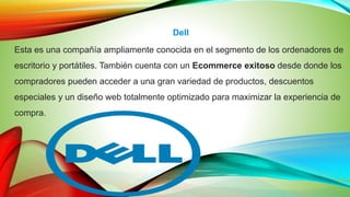 Dell
Esta es una compañía ampliamente conocida en el segmento de los ordenadores de
escritorio y portátiles. También cuenta con un Ecommerce exitoso desde donde los
compradores pueden acceder a una gran variedad de productos, descuentos
especiales y un diseño web totalmente optimizado para maximizar la experiencia de
compra.
 