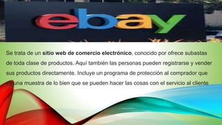 Se trata de un sitio web de comercio electrónico, conocido por ofrece subastas
de toda clase de productos. Aquí también las personas pueden registrarse y vender
sus productos directamente. Incluye un programa de protección al comprador que
es una muestra de lo bien que se pueden hacer las cosas con el servicio al cliente
 