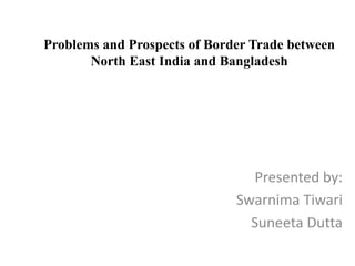 Problems and Prospects of Border Trade between
North East India and Bangladesh
Presented by:
Swarnima Tiwari
Suneeta Dutta
 