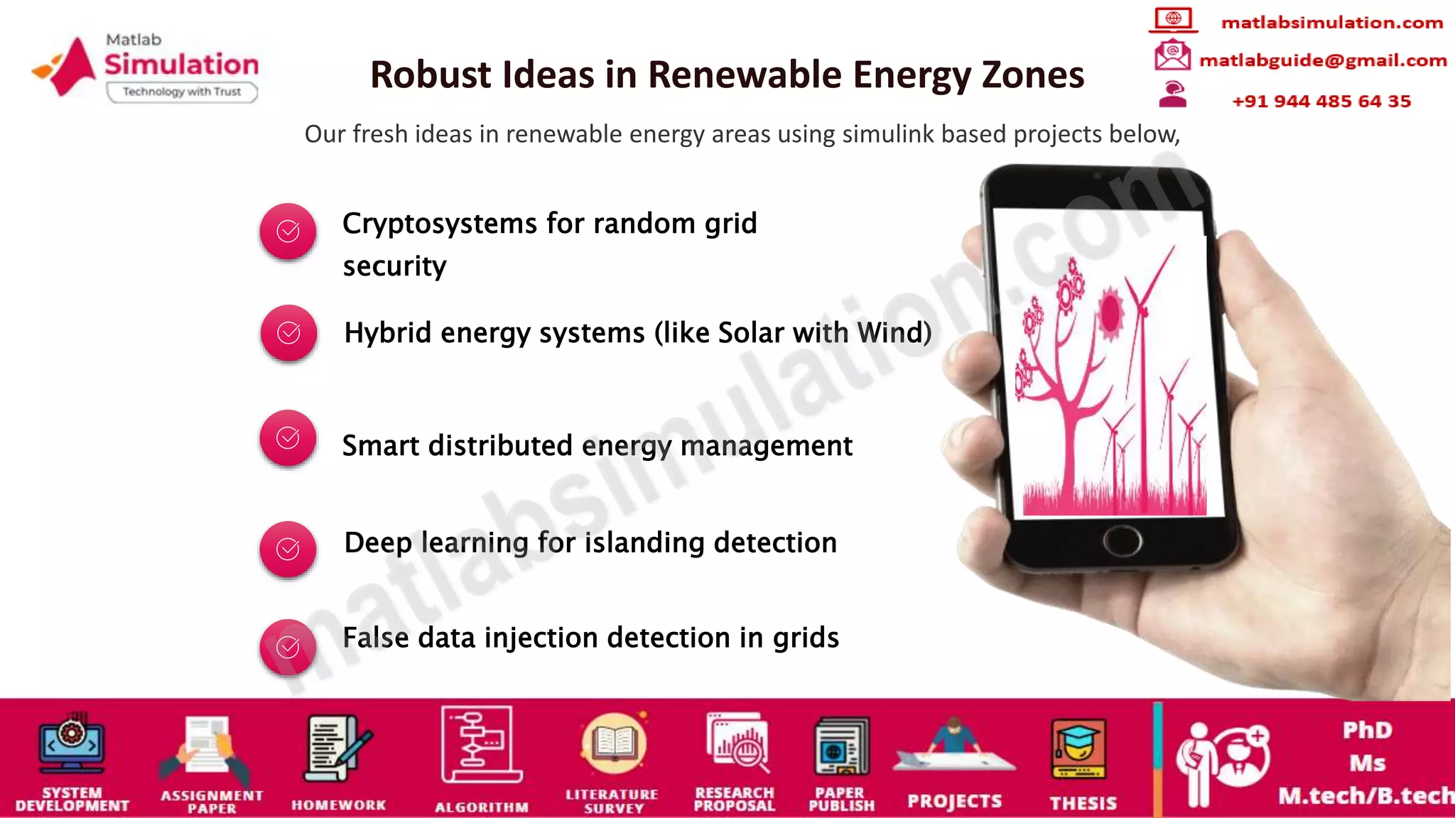 Robust Ideas in Renewable Energy Zones
Our fresh ideas in renewable energy areas using simulink based projects below,
Cryptosystems for random grid
security
Hybrid energy systems (like Solar with Wind)
Smart distributed energy management
Deep learning for islanding detection
False data injection detection in grids
