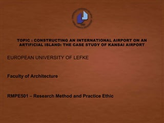 TOPIC : CONSTRUCTING AN INTERNATIONAL AIRPORT ON AN
ARTIFICIAL ISLAND: THE CASE STUDY OF KANSAI AIRPORT
EUROPEAN UNIVERSITY OF LEFKE
Faculty of Architecture
RMPE501 – Research Method and Practice Ethic
 