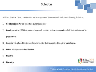CONFIDENTIAL© Copyright 2018 Brilliant Infosys Pvt. Ltd.
Solution
Brilliant Provide clients to Warehouse Management System which includes following Solution:
1) Goods receipt Notes based on purchase order
2) Quality control (QC) is a process by which entities review the quality of all factors involved in
production.
3) inventory is placed in storage locations after being received into the warehouse.
4) Order wise product distribution .
5) Pick Up
6) Dispatch
 