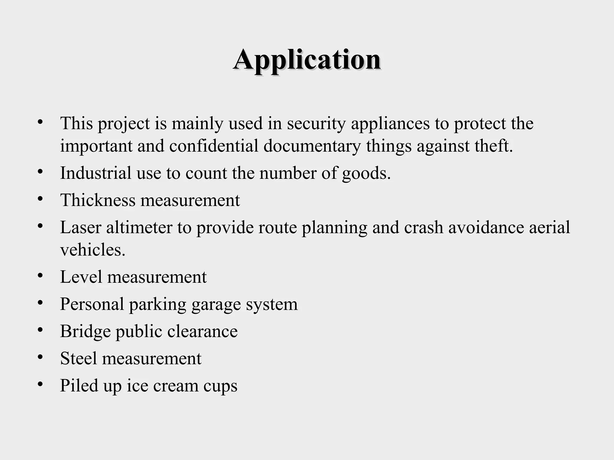 ApplicationApplication
• This project is mainly used in security appliances to protect the
important and confidential documentary things against theft.
• Industrial use to count the number of goods.
• Thickness measurement
• Laser altimeter to provide route planning and crash avoidance aerial
vehicles.
• Level measurement
• Personal parking garage system
• Bridge public clearance
• Steel measurement
• Piled up ice cream cups
 