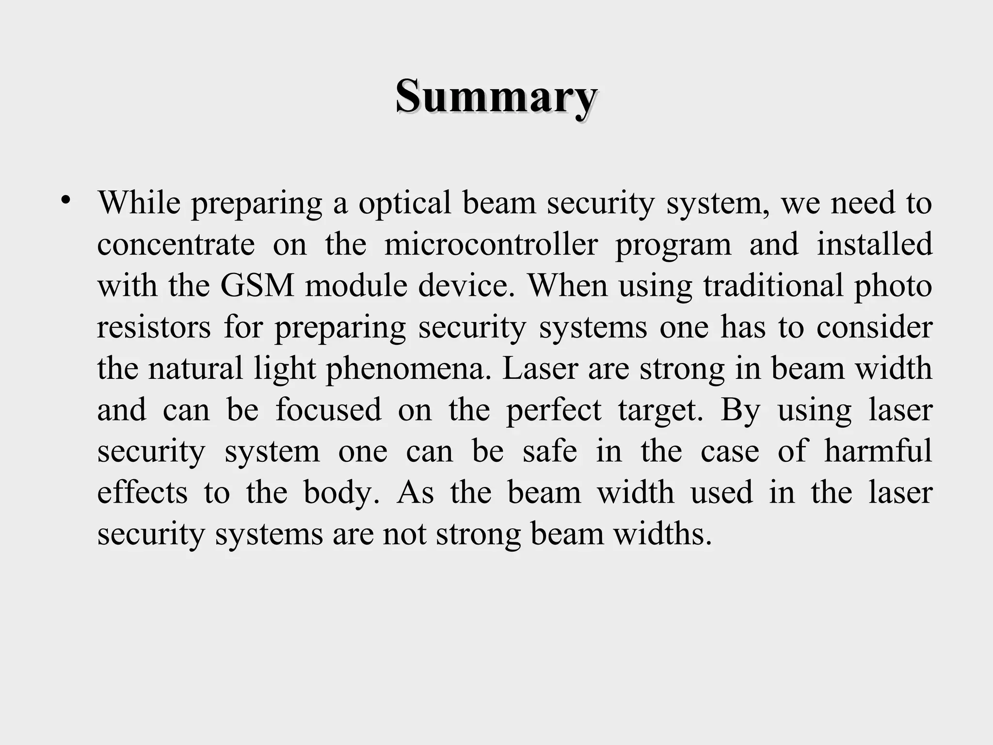 SummarySummary
• While preparing a optical beam security system, we need to
concentrate on the microcontroller program and installed
with the GSM module device. When using traditional photo
resistors for preparing security systems one has to consider
the natural light phenomena. Laser are strong in beam width
and can be focused on the perfect target. By using laser
security system one can be safe in the case of harmful
effects to the body. As the beam width used in the laser
security systems are not strong beam widths.
 