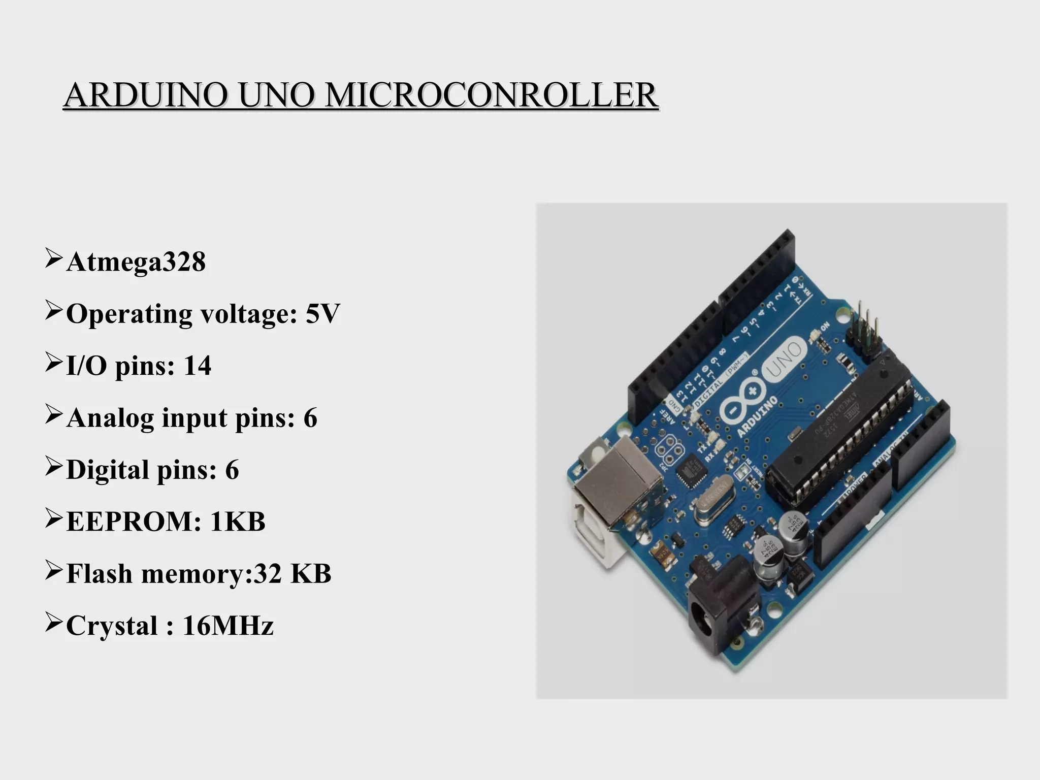 ARDUINO UNO MICROCONROLLERARDUINO UNO MICROCONROLLER
Atmega328
Operating voltage: 5V
I/O pins: 14
Analog input pins: 6
Digital pins: 6
EEPROM: 1KB
Flash memory:32 KB
Crystal : 16MHz
 