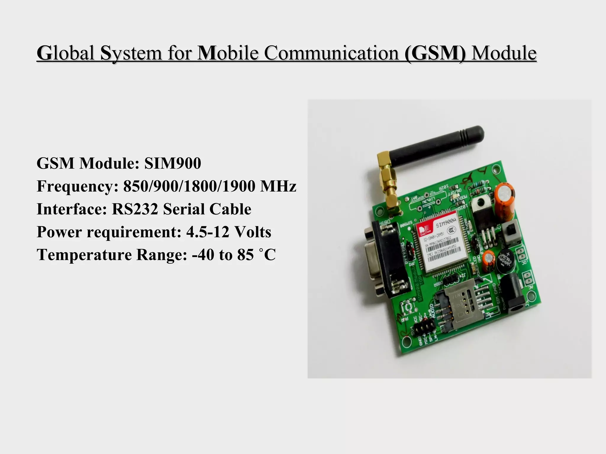 GGloballobal SSystem forystem for MMobile Communicationobile Communication (GSM)(GSM) ModuleModule
GSM Module: SIM900
Frequency: 850/900/1800/1900 MHz
Interface: RS232 Serial Cable
Power requirement: 4.5-12 Volts
Temperature Range: -40 to 85 ˚C
 