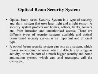 Optical Beam Security SystemOptical Beam Security System
• Optical beam based Security System is a type of securityOptical beam based Security System is a type of security
and alarm system that uses laser light and a light sensor. Aand alarm system that uses laser light and a light sensor. A
security system protects our homes, offices, banks, lockerssecurity system protects our homes, offices, banks, lockers
etc. from intrusion and unauthorised access. There areetc. from intrusion and unauthorised access. There are
different types of security systems available and opticaldifferent types of security systems available and optical
beam based security system is an important and efficientbeam based security system is an important and efficient
type.type.
• A optical beam security system can acts as a system, whichA optical beam security system can acts as a system, which
makes some sound or noise when it detects any irregularmakes some sound or noise when it detects any irregular
activity, or can be part of a much bigger security and homeactivity, or can be part of a much bigger security and home
automation system, which can send messages, call theautomation system, which can send messages, call the
owner etc.owner etc.
 