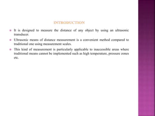  It is designed to measure the distance of any object by using an ultrasonic
transducer.
 Ultrasonic means of distance measurement is a convenient method compared to
traditional one using measurement scales.
 This kind of measurement is particularly applicable to inaccessible areas where
traditional means cannot be implemented such as high temperature, pressure zones
etc.
 